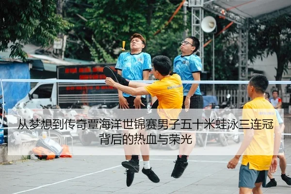 从梦想到传奇覃海洋世锦赛男子五十米蛙泳三连冠背后的热血与荣光